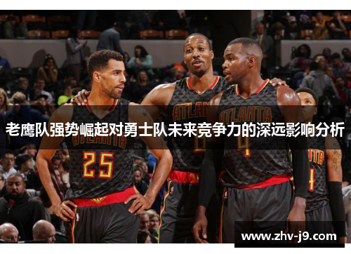老鹰队强势崛起对勇士队未来竞争力的深远影响分析 老鹰队强势崛起对勇士队未来竞争力的深远影响分析