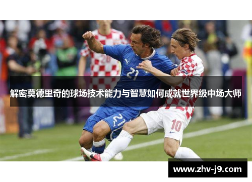 解密莫德里奇的球场技术能力与智慧如何成就世界级中场大师 解密莫德里奇的球场技术能力与智慧如何成就世界级中场大师