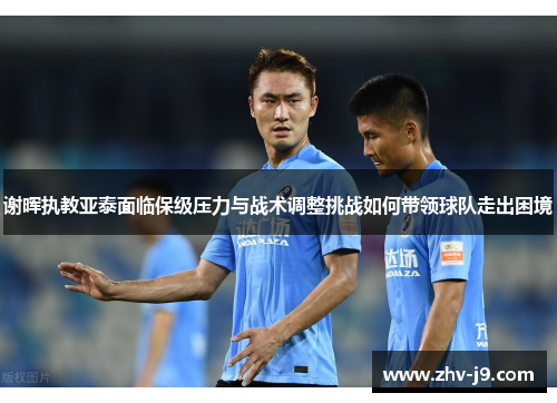 谢晖执教亚泰面临保级压力与战术调整挑战如何带领球队走出困境 谢晖执教亚泰面临保级压力与战术调整挑战如何带领球队走出困境