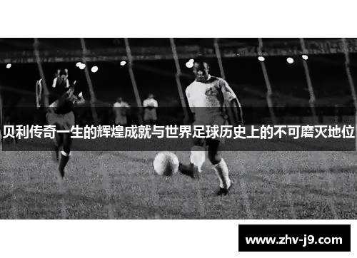 贝利传奇一生的辉煌成就与世界足球历史上的不可磨灭地位