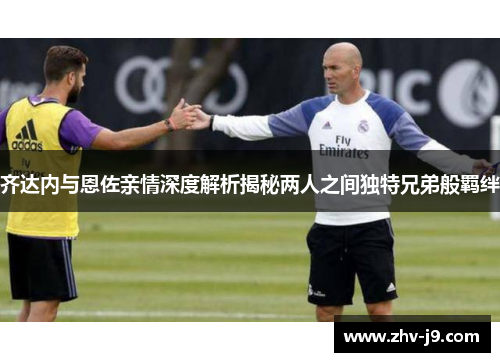 齐达内与恩佐亲情深度解析揭秘两人之间独特兄弟般羁绊
