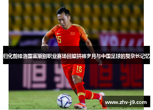 归化前锋洛国富渐别职业赛场回望拼搏岁月与中国足球的复杂长记忆