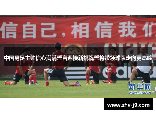 中国男足主帅信心满满誓言迎接新挑战誓将带领球队走向更高峰