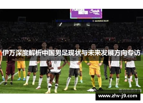 伊万深度解析中国男足现状与未来发展方向专访