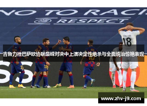 吉鲁力挫巴萨欧协联巅峰对决中上演决定性绝杀与全面统治惊艳表现
