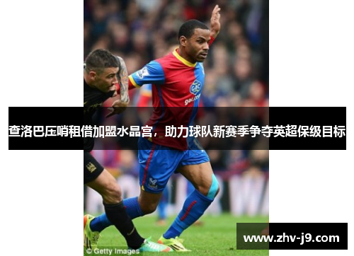 查洛巴压哨租借加盟水晶宫，助力球队新赛季争夺英超保级目标