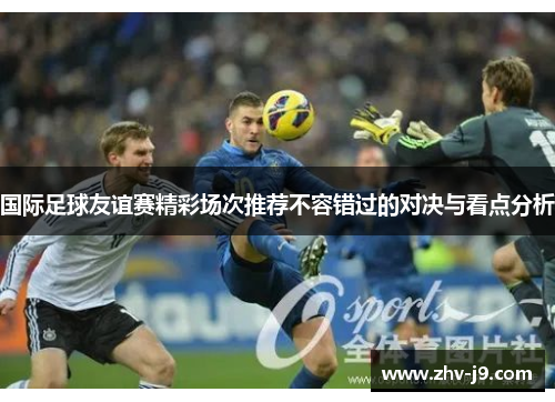 国际足球友谊赛精彩场次推荐不容错过的对决与看点分析 国际足球友谊赛精彩场次推荐不容错过的对决与看点分析