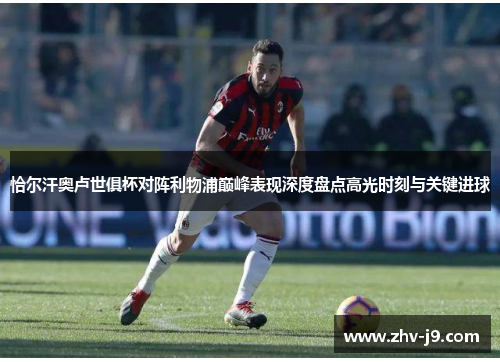 恰尔汗奥卢世俱杯对阵利物浦巅峰表现深度盘点高光时刻与关键进球 恰尔汗奥卢世俱杯对阵利物浦巅峰表现深度盘点高光时刻与关键进球
